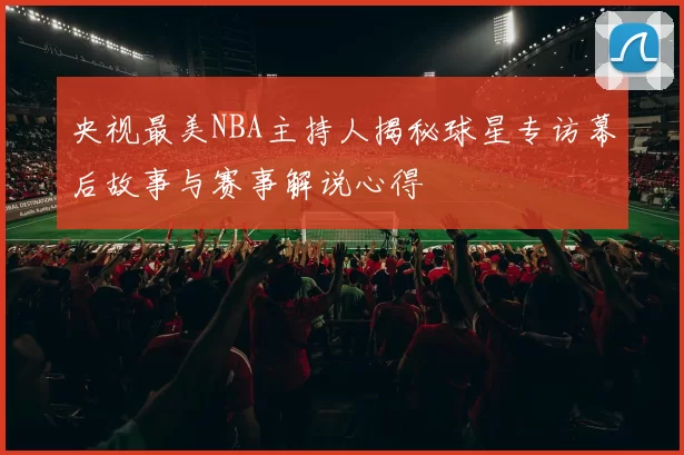 央视最美NBA主持人揭秘球星专访幕后故事与赛事解说心得