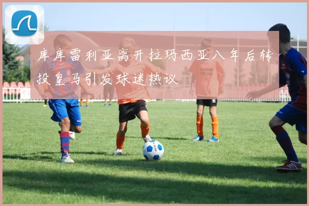 库库雷利亚离开拉玛西亚八年后转投皇马引发球迷热议