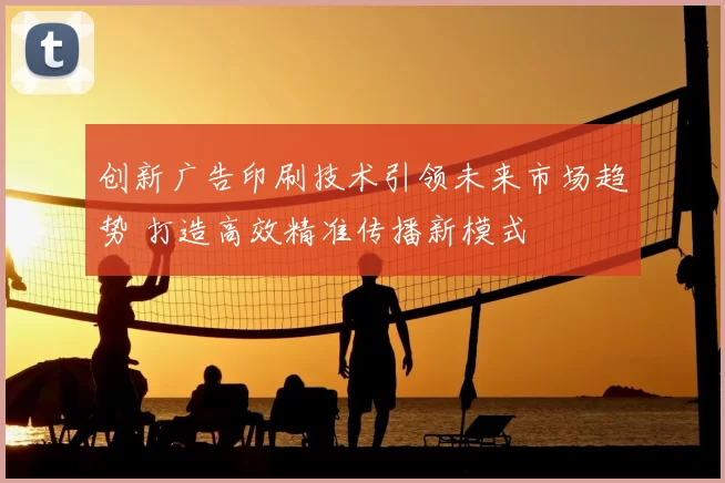 创新广告印刷技术引领未来市场趋势 打造高效精准传播新模式
