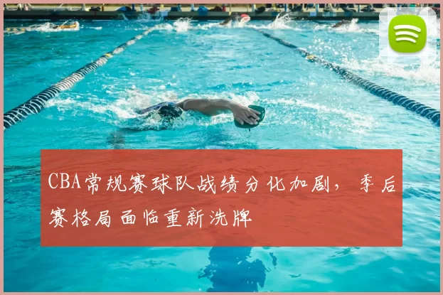 CBA常规赛球队战绩分化加剧，季后赛格局面临重新洗牌