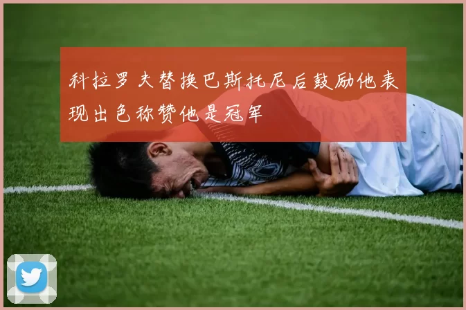 科拉罗夫替换巴斯托尼后鼓励他表现出色称赞他是冠军