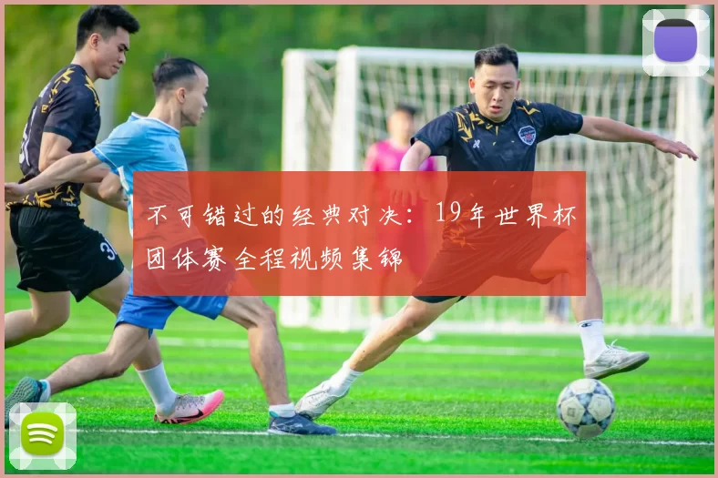 不可错过的经典对决:19年世界杯团体赛全程视频集锦