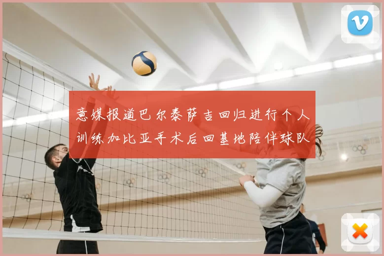 意媒报道巴尔泰萨吉回归进行个人训练加比亚手术后回基地陪伴球队恢复状态