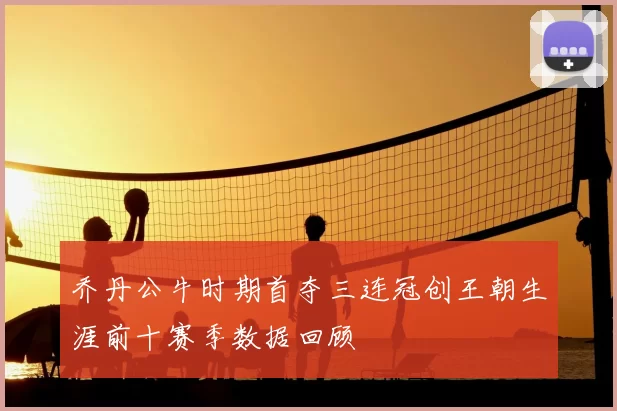 乔丹公牛时期首夺三连冠创王朝生涯前十赛季数据回顾