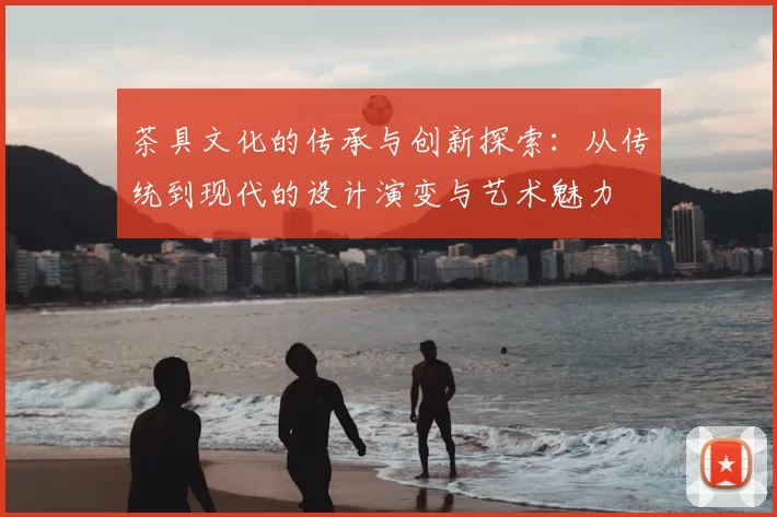 茶具文化的传承与创新探索：从传统到现代的设计演变与艺术魅力