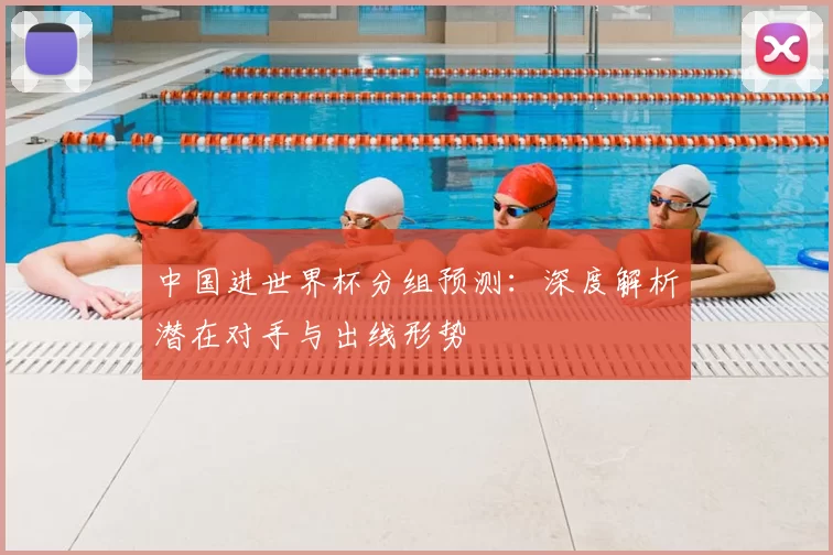 中国进世界杯分组预测：深度解析潜在对手与出线形势