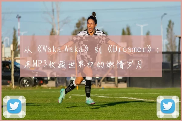 从《Waka Waka》到《Dreamer》:用MP3收藏世界杯的燃情岁月