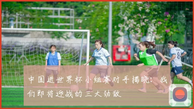 中国进世界杯小组赛对手揭晓：我们即将迎战的三大劲敌