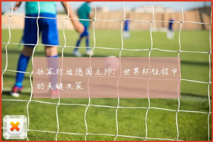 独家对话德国主帅：世界杯征程中的关键决策