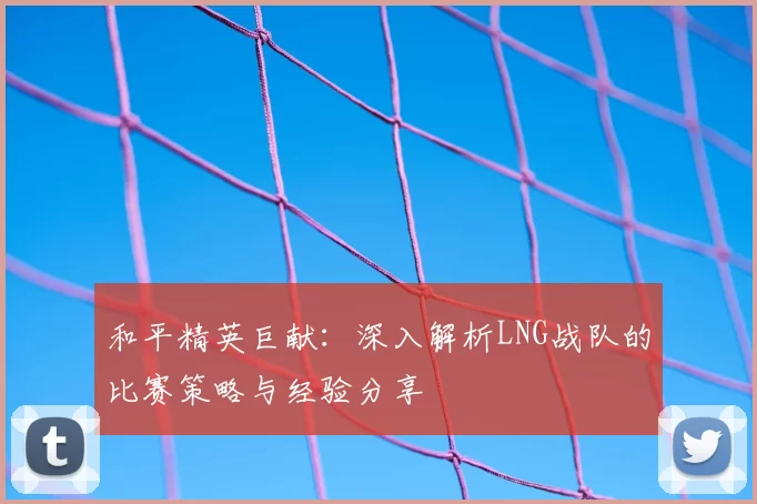 和平精英巨献：深入解析LNG战队的比赛策略与经验分享