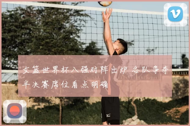 女篮世界杯八强对阵出炉 各队争夺半决赛席位看点明确