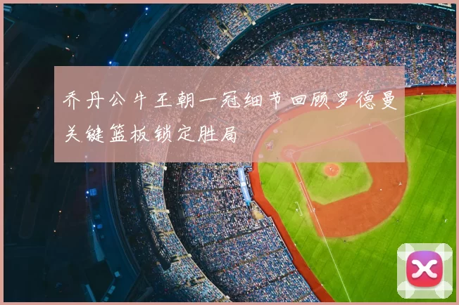 乔丹公牛王朝一冠细节回顾罗德曼关键篮板锁定胜局
