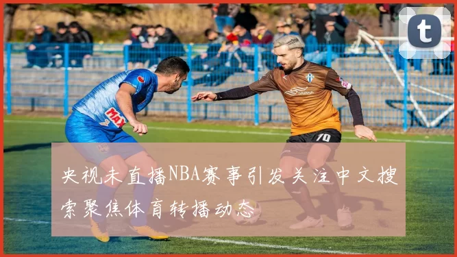 央视未直播NBA赛事引发关注中文搜索聚焦体育转播动态
