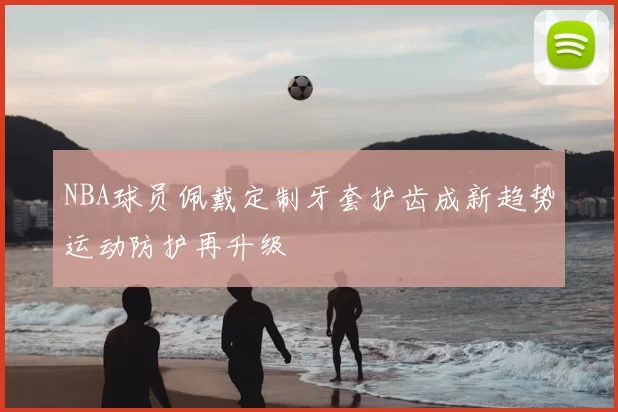 NBA球员佩戴定制牙套护齿成新趋势运动防护再升级