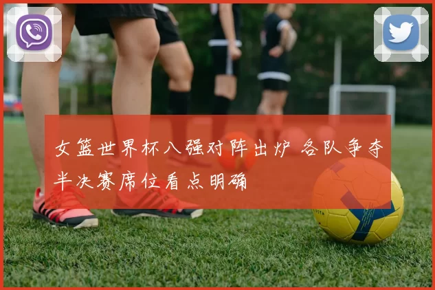 女篮世界杯八强对阵出炉 各队争夺半决赛席位看点明确