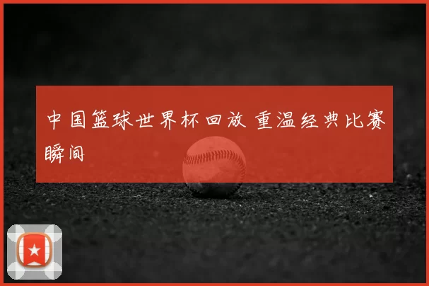 中国篮球世界杯回放 重温经典比赛瞬间