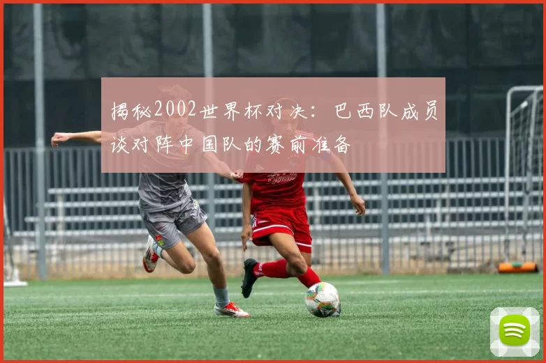 揭秘2002世界杯对决：巴西队成员谈对阵中国队的赛前准备