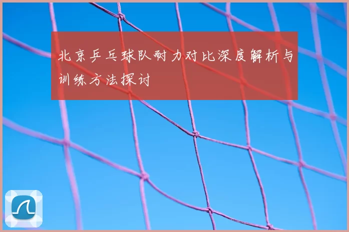 北京乒乓球队耐力对比深度解析与训练方法探讨