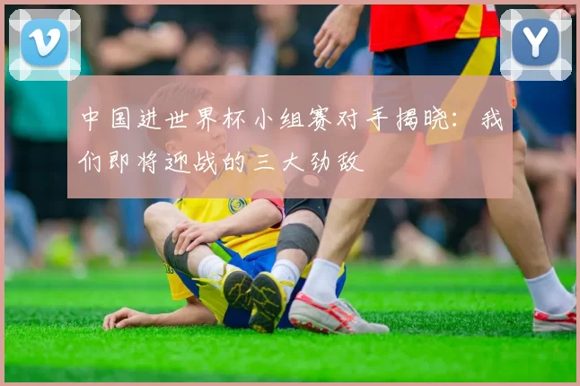 中国进世界杯小组赛对手揭晓：我们即将迎战的三大劲敌