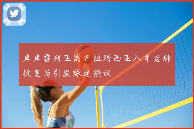 库库雷利亚离开拉玛西亚八年后转投皇马引发球迷热议
