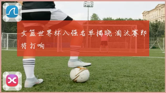 女篮世界杯八强名单揭晓 淘汰赛即将打响