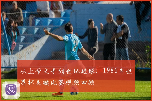 从上帝之手到世纪进球:1986年世界杯关键比赛视频回顾