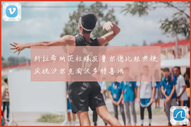 科拉希纳茨社媒发鲁尔德比经典梗庆祝沙尔克淘汰多特喜讯