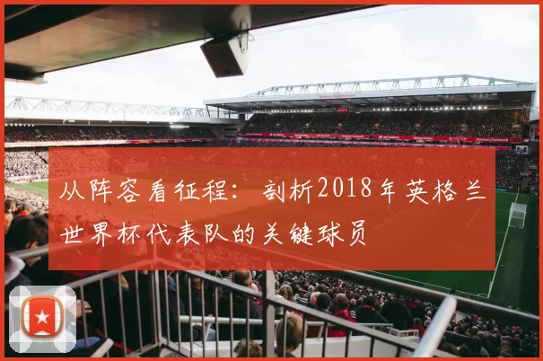 从阵容看征程:剖析2018年英格兰世界杯代表队的关键球员