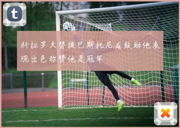 科拉罗夫替换巴斯托尼后鼓励他表现出色称赞他是冠军