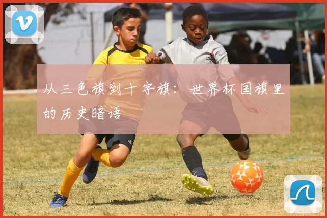 从三色旗到十字旗：世界杯国旗里的历史暗语