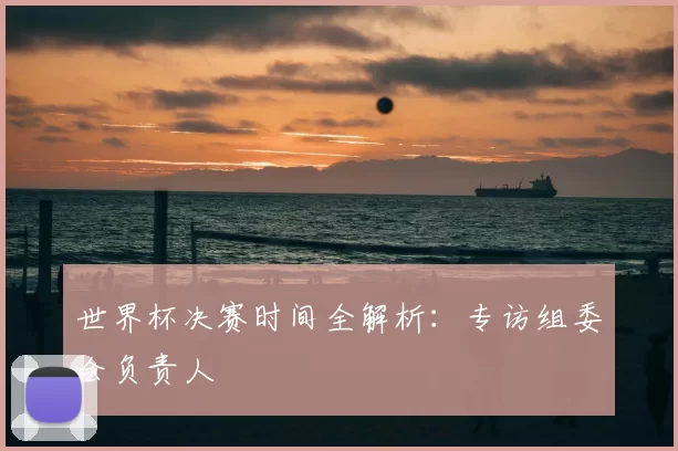世界杯决赛时间全解析：专访组委会负责人